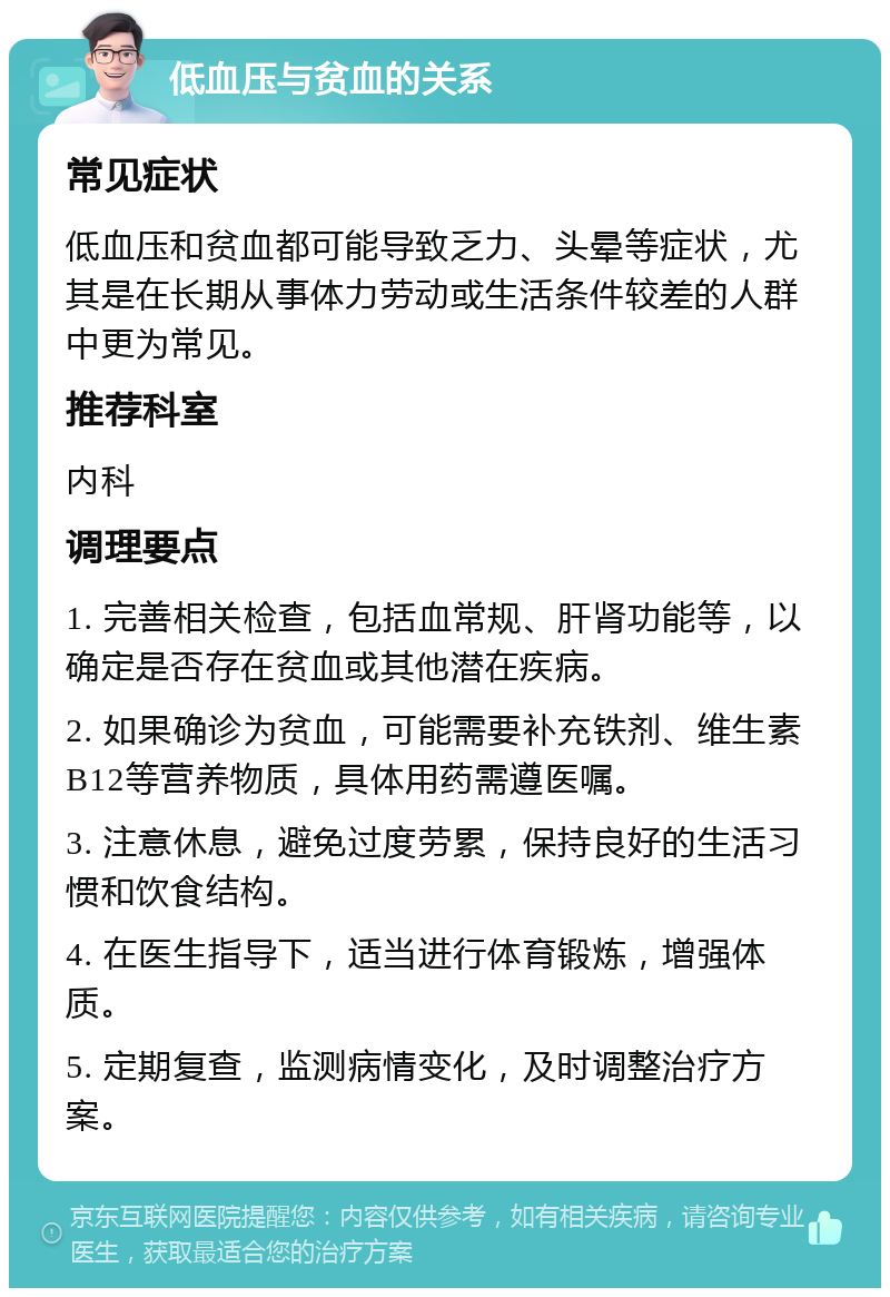 低血压与贫血的关系 常见症状 低血压和贫血都可能导致乏力、头晕等症状，尤其是在长期从事体力劳动或生活条件较差的人群中更为常见。 推荐科室 内科 调理要点 1. 完善相关检查，包括血常规、肝肾功能等，以确定是否存在贫血或其他潜在疾病。 2. 如果确诊为贫血，可能需要补充铁剂、维生素B12等营养物质，具体用药需遵医嘱。 3. 注意休息，避免过度劳累，保持良好的生活习惯和饮食结构。 4. 在医生指导下，适当进行体育锻炼，增强体质。 5. 定期复查，监测病情变化，及时调整治疗方案。