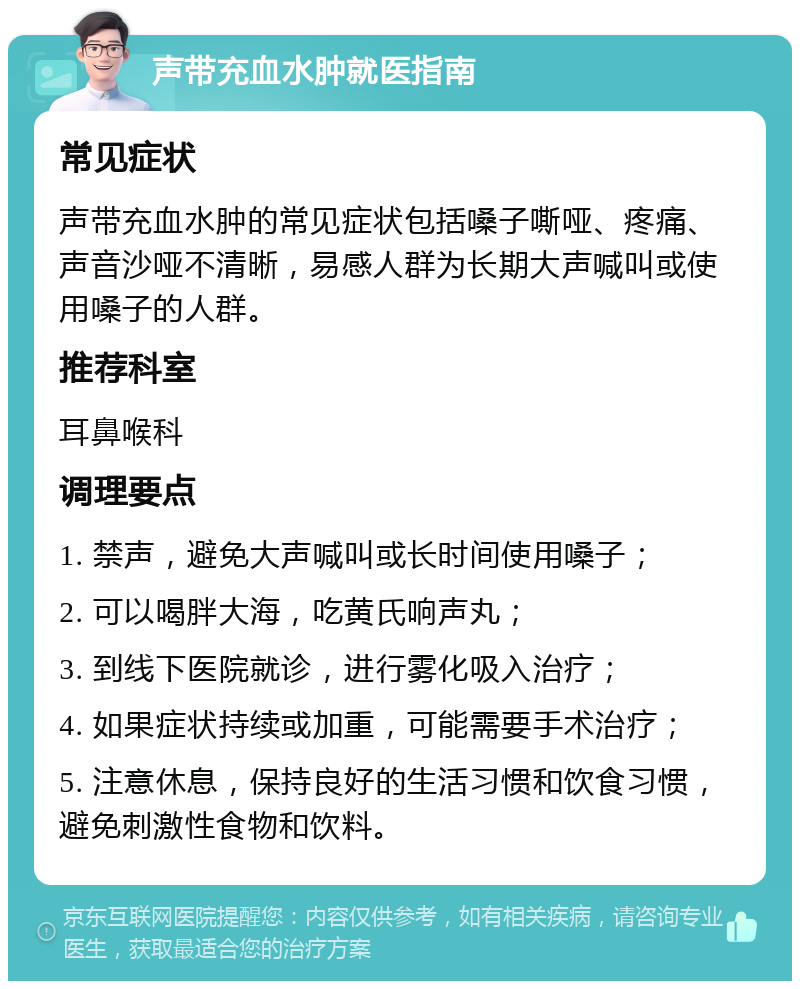 声带充血水肿就医指南 常见症状 声带充血水肿的常见症状包括嗓子嘶哑、疼痛、声音沙哑不清晰，易感人群为长期大声喊叫或使用嗓子的人群。 推荐科室 耳鼻喉科 调理要点 1. 禁声，避免大声喊叫或长时间使用嗓子； 2. 可以喝胖大海，吃黄氏响声丸； 3. 到线下医院就诊，进行雾化吸入治疗； 4. 如果症状持续或加重，可能需要手术治疗； 5. 注意休息，保持良好的生活习惯和饮食习惯，避免刺激性食物和饮料。