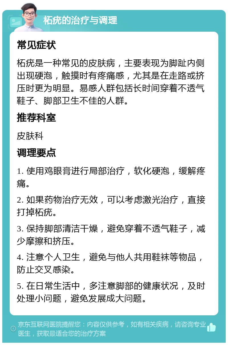 柘疣的治疗与调理 常见症状 柘疣是一种常见的皮肤病，主要表现为脚趾内侧出现硬泡，触摸时有疼痛感，尤其是在走路或挤压时更为明显。易感人群包括长时间穿着不透气鞋子、脚部卫生不佳的人群。 推荐科室 皮肤科 调理要点 1. 使用鸡眼膏进行局部治疗，软化硬泡，缓解疼痛。 2. 如果药物治疗无效，可以考虑激光治疗，直接打掉柘疣。 3. 保持脚部清洁干燥，避免穿着不透气鞋子，减少摩擦和挤压。 4. 注意个人卫生，避免与他人共用鞋袜等物品，防止交叉感染。 5. 在日常生活中，多注意脚部的健康状况，及时处理小问题，避免发展成大问题。