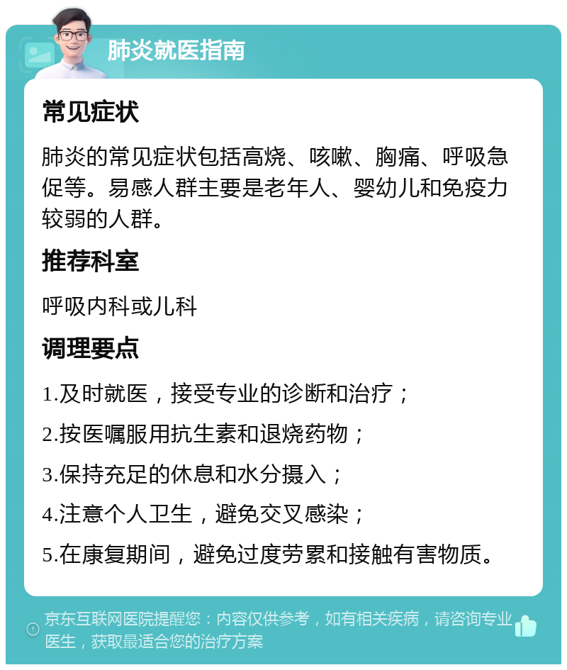 肺炎就医指南 常见症状 肺炎的常见症状包括高烧、咳嗽、胸痛、呼吸急促等。易感人群主要是老年人、婴幼儿和免疫力较弱的人群。 推荐科室 呼吸内科或儿科 调理要点 1.及时就医，接受专业的诊断和治疗； 2.按医嘱服用抗生素和退烧药物； 3.保持充足的休息和水分摄入； 4.注意个人卫生，避免交叉感染； 5.在康复期间，避免过度劳累和接触有害物质。