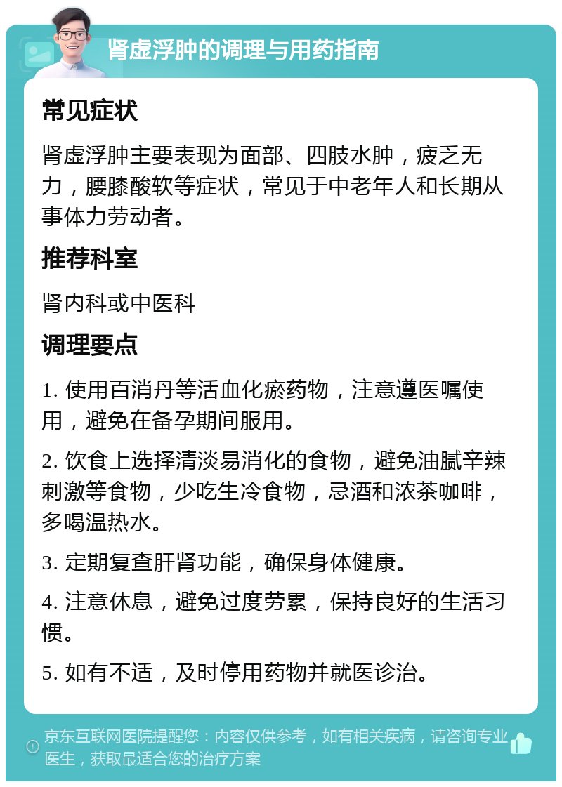 肾虚浮肿的调理与用药指南 常见症状 肾虚浮肿主要表现为面部、四肢水肿，疲乏无力，腰膝酸软等症状，常见于中老年人和长期从事体力劳动者。 推荐科室 肾内科或中医科 调理要点 1. 使用百消丹等活血化瘀药物，注意遵医嘱使用，避免在备孕期间服用。 2. 饮食上选择清淡易消化的食物，避免油腻辛辣刺激等食物，少吃生冷食物，忌酒和浓茶咖啡，多喝温热水。 3. 定期复查肝肾功能，确保身体健康。 4. 注意休息，避免过度劳累，保持良好的生活习惯。 5. 如有不适，及时停用药物并就医诊治。