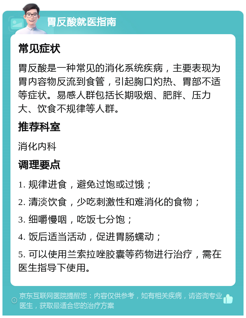 胃反酸就医指南 常见症状 胃反酸是一种常见的消化系统疾病，主要表现为胃内容物反流到食管，引起胸口灼热、胃部不适等症状。易感人群包括长期吸烟、肥胖、压力大、饮食不规律等人群。 推荐科室 消化内科 调理要点 1. 规律进食，避免过饱或过饿； 2. 清淡饮食，少吃刺激性和难消化的食物； 3. 细嚼慢咽，吃饭七分饱； 4. 饭后适当活动，促进胃肠蠕动； 5. 可以使用兰索拉唑胶囊等药物进行治疗，需在医生指导下使用。