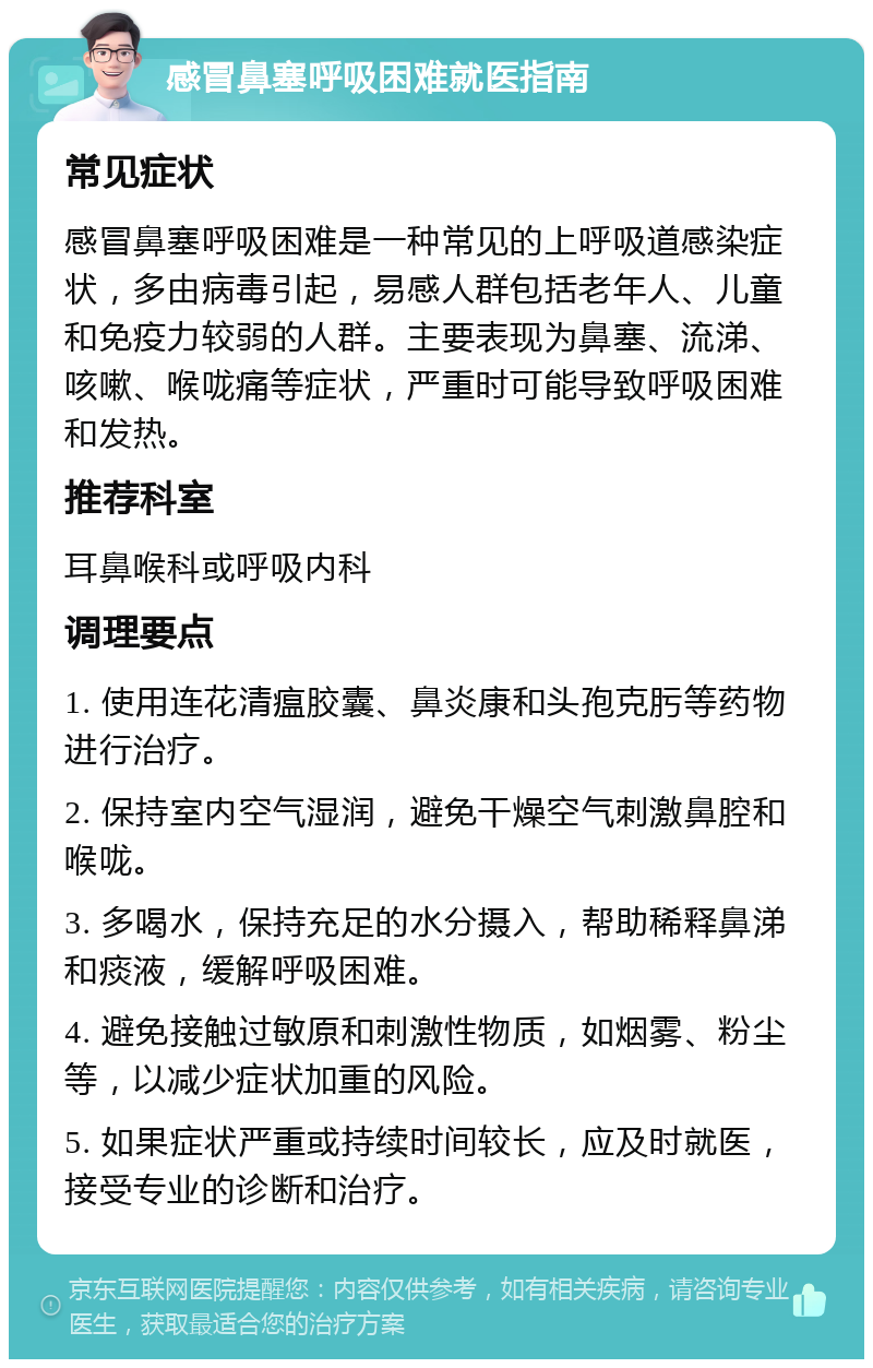 感冒鼻塞呼吸困难就医指南 常见症状 感冒鼻塞呼吸困难是一种常见的上呼吸道感染症状，多由病毒引起，易感人群包括老年人、儿童和免疫力较弱的人群。主要表现为鼻塞、流涕、咳嗽、喉咙痛等症状，严重时可能导致呼吸困难和发热。 推荐科室 耳鼻喉科或呼吸内科 调理要点 1. 使用连花清瘟胶囊、鼻炎康和头孢克肟等药物进行治疗。 2. 保持室内空气湿润，避免干燥空气刺激鼻腔和喉咙。 3. 多喝水，保持充足的水分摄入，帮助稀释鼻涕和痰液，缓解呼吸困难。 4. 避免接触过敏原和刺激性物质，如烟雾、粉尘等，以减少症状加重的风险。 5. 如果症状严重或持续时间较长，应及时就医，接受专业的诊断和治疗。