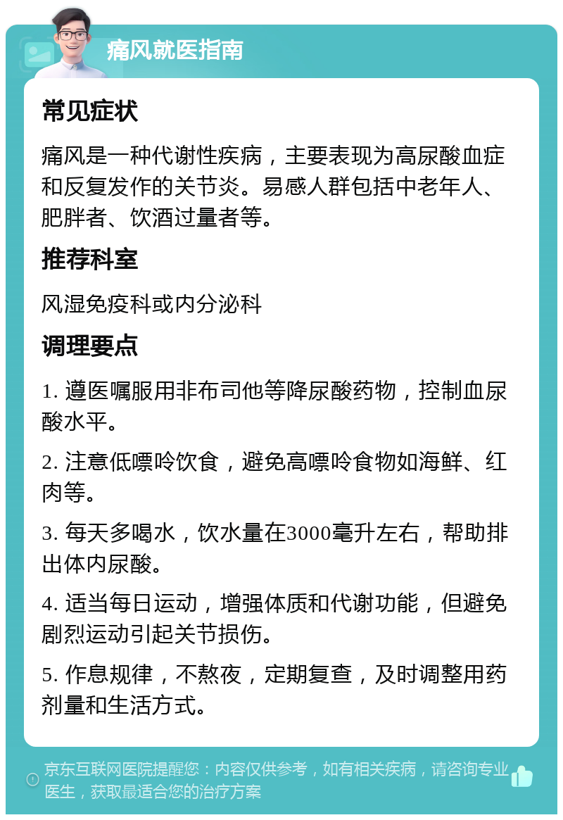 痛风就医指南 常见症状 痛风是一种代谢性疾病，主要表现为高尿酸血症和反复发作的关节炎。易感人群包括中老年人、肥胖者、饮酒过量者等。 推荐科室 风湿免疫科或内分泌科 调理要点 1. 遵医嘱服用非布司他等降尿酸药物，控制血尿酸水平。 2. 注意低嘌呤饮食，避免高嘌呤食物如海鲜、红肉等。 3. 每天多喝水，饮水量在3000毫升左右，帮助排出体内尿酸。 4. 适当每日运动，增强体质和代谢功能，但避免剧烈运动引起关节损伤。 5. 作息规律，不熬夜，定期复查，及时调整用药剂量和生活方式。