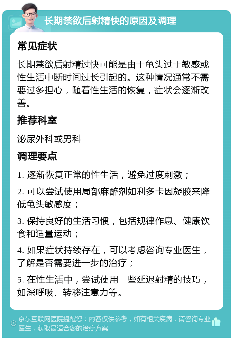 长期禁欲后射精快的原因及调理 常见症状 长期禁欲后射精过快可能是由于龟头过于敏感或性生活中断时间过长引起的。这种情况通常不需要过多担心，随着性生活的恢复，症状会逐渐改善。 推荐科室 泌尿外科或男科 调理要点 1. 逐渐恢复正常的性生活，避免过度刺激； 2. 可以尝试使用局部麻醉剂如利多卡因凝胶来降低龟头敏感度； 3. 保持良好的生活习惯，包括规律作息、健康饮食和适量运动； 4. 如果症状持续存在，可以考虑咨询专业医生，了解是否需要进一步的治疗； 5. 在性生活中，尝试使用一些延迟射精的技巧，如深呼吸、转移注意力等。