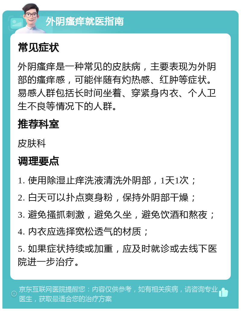 外阴瘙痒就医指南 常见症状 外阴瘙痒是一种常见的皮肤病，主要表现为外阴部的瘙痒感，可能伴随有灼热感、红肿等症状。易感人群包括长时间坐着、穿紧身内衣、个人卫生不良等情况下的人群。 推荐科室 皮肤科 调理要点 1. 使用除湿止痒洗液清洗外阴部，1天1次； 2. 白天可以扑点爽身粉，保持外阴部干燥； 3. 避免搔抓刺激，避免久坐，避免饮酒和熬夜； 4. 内衣应选择宽松透气的材质； 5. 如果症状持续或加重，应及时就诊或去线下医院进一步治疗。