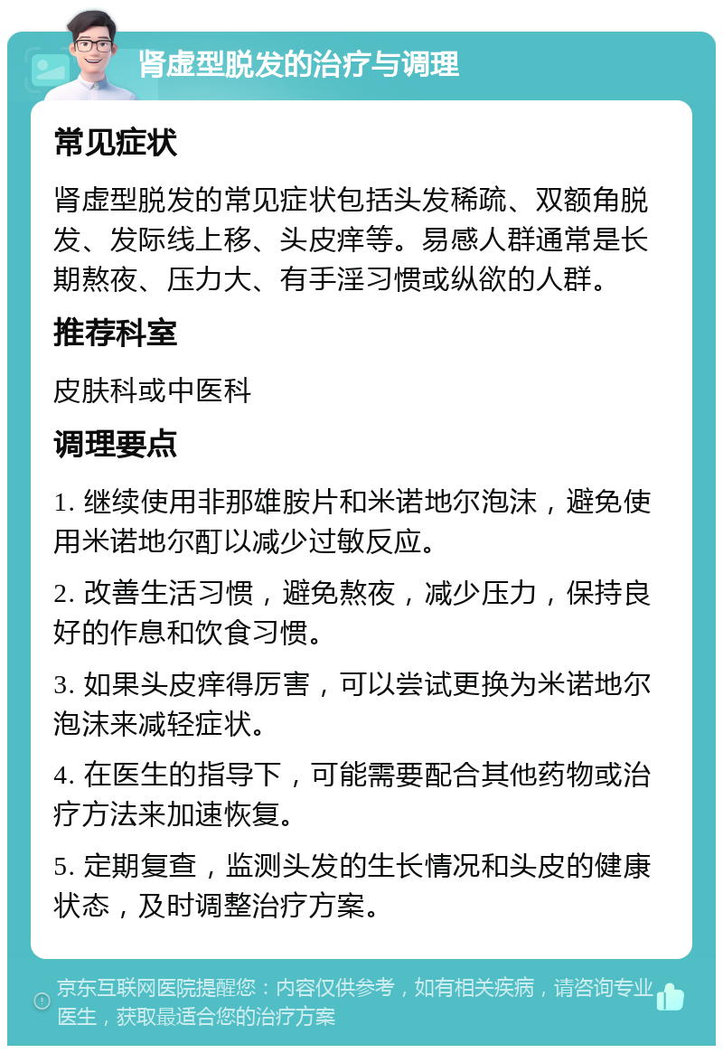 肾虚型脱发的治疗与调理 常见症状 肾虚型脱发的常见症状包括头发稀疏、双额角脱发、发际线上移、头皮痒等。易感人群通常是长期熬夜、压力大、有手淫习惯或纵欲的人群。 推荐科室 皮肤科或中医科 调理要点 1. 继续使用非那雄胺片和米诺地尔泡沫，避免使用米诺地尔酊以减少过敏反应。 2. 改善生活习惯，避免熬夜，减少压力，保持良好的作息和饮食习惯。 3. 如果头皮痒得厉害，可以尝试更换为米诺地尔泡沫来减轻症状。 4. 在医生的指导下，可能需要配合其他药物或治疗方法来加速恢复。 5. 定期复查，监测头发的生长情况和头皮的健康状态，及时调整治疗方案。