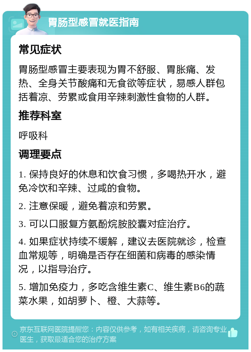 胃肠型感冒就医指南 常见症状 胃肠型感冒主要表现为胃不舒服、胃胀痛、发热、全身关节酸痛和无食欲等症状，易感人群包括着凉、劳累或食用辛辣刺激性食物的人群。 推荐科室 呼吸科 调理要点 1. 保持良好的休息和饮食习惯，多喝热开水，避免冷饮和辛辣、过咸的食物。 2. 注意保暖，避免着凉和劳累。 3. 可以口服复方氨酚烷胺胶囊对症治疗。 4. 如果症状持续不缓解，建议去医院就诊，检查血常规等，明确是否存在细菌和病毒的感染情况，以指导治疗。 5. 增加免疫力，多吃含维生素C、维生素B6的蔬菜水果，如胡萝卜、橙、大蒜等。