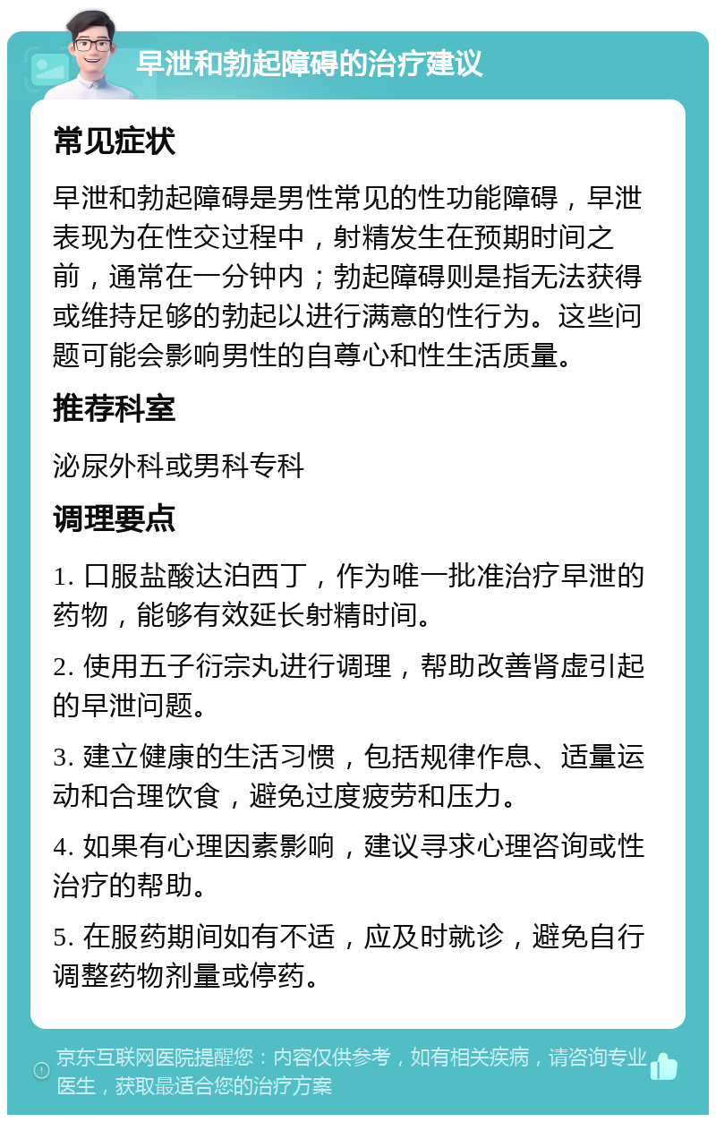 早泄和勃起障碍的治疗建议 常见症状 早泄和勃起障碍是男性常见的性功能障碍，早泄表现为在性交过程中，射精发生在预期时间之前，通常在一分钟内；勃起障碍则是指无法获得或维持足够的勃起以进行满意的性行为。这些问题可能会影响男性的自尊心和性生活质量。 推荐科室 泌尿外科或男科专科 调理要点 1. 口服盐酸达泊西丁，作为唯一批准治疗早泄的药物，能够有效延长射精时间。 2. 使用五子衍宗丸进行调理，帮助改善肾虚引起的早泄问题。 3. 建立健康的生活习惯，包括规律作息、适量运动和合理饮食，避免过度疲劳和压力。 4. 如果有心理因素影响，建议寻求心理咨询或性治疗的帮助。 5. 在服药期间如有不适，应及时就诊，避免自行调整药物剂量或停药。