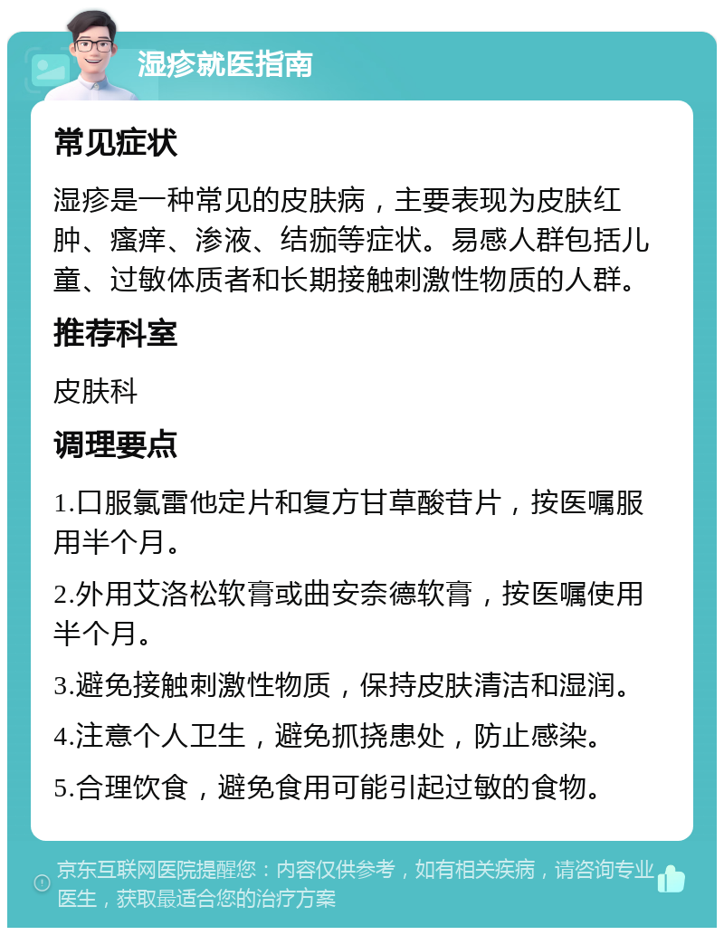 湿疹就医指南 常见症状 湿疹是一种常见的皮肤病，主要表现为皮肤红肿、瘙痒、渗液、结痂等症状。易感人群包括儿童、过敏体质者和长期接触刺激性物质的人群。 推荐科室 皮肤科 调理要点 1.口服氯雷他定片和复方甘草酸苷片，按医嘱服用半个月。 2.外用艾洛松软膏或曲安奈德软膏，按医嘱使用半个月。 3.避免接触刺激性物质，保持皮肤清洁和湿润。 4.注意个人卫生，避免抓挠患处，防止感染。 5.合理饮食，避免食用可能引起过敏的食物。