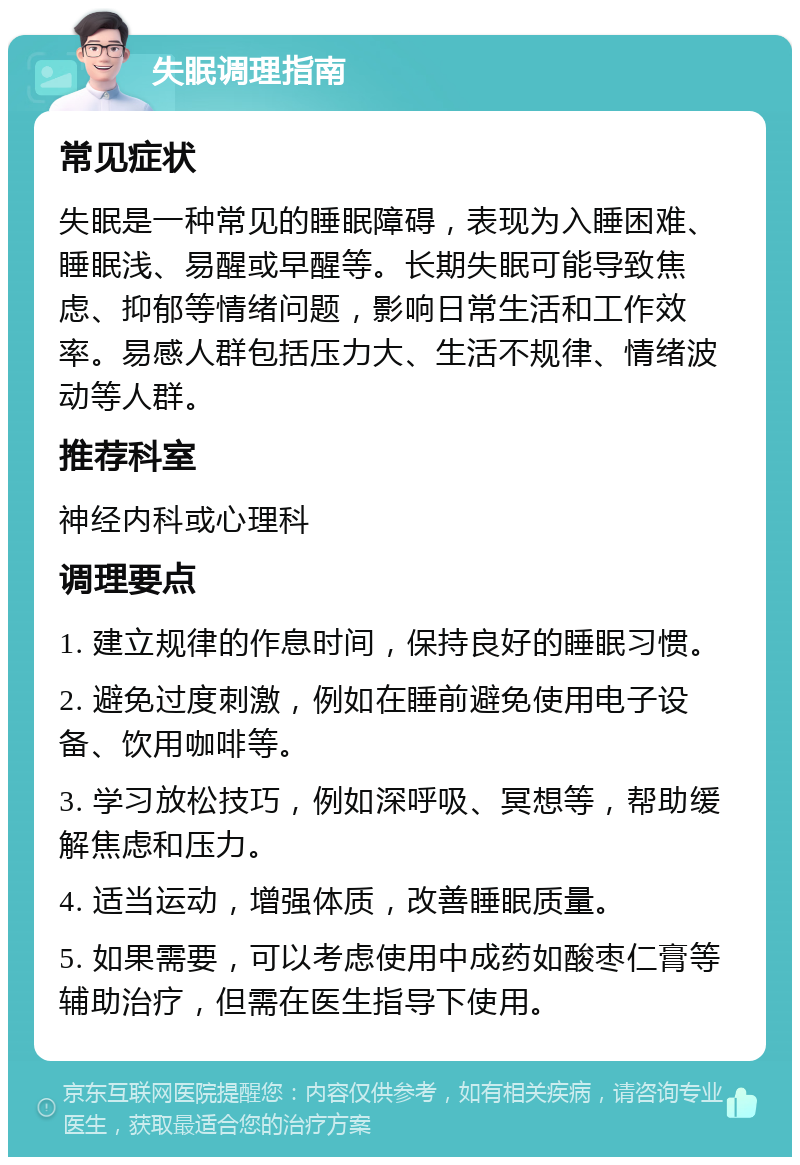 失眠调理指南 常见症状 失眠是一种常见的睡眠障碍，表现为入睡困难、睡眠浅、易醒或早醒等。长期失眠可能导致焦虑、抑郁等情绪问题，影响日常生活和工作效率。易感人群包括压力大、生活不规律、情绪波动等人群。 推荐科室 神经内科或心理科 调理要点 1. 建立规律的作息时间，保持良好的睡眠习惯。 2. 避免过度刺激，例如在睡前避免使用电子设备、饮用咖啡等。 3. 学习放松技巧，例如深呼吸、冥想等，帮助缓解焦虑和压力。 4. 适当运动，增强体质，改善睡眠质量。 5. 如果需要，可以考虑使用中成药如酸枣仁膏等辅助治疗，但需在医生指导下使用。