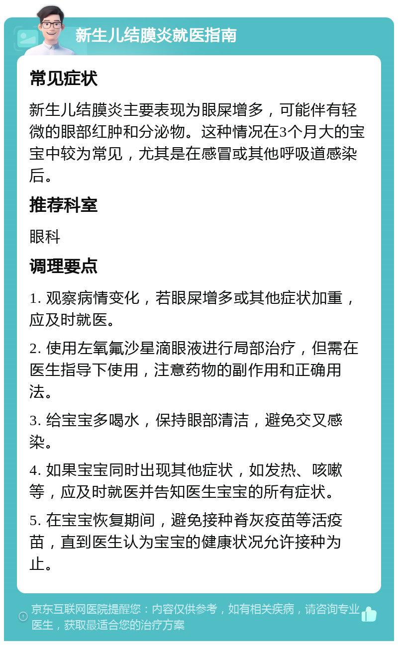 新生儿结膜炎就医指南 常见症状 新生儿结膜炎主要表现为眼屎增多，可能伴有轻微的眼部红肿和分泌物。这种情况在3个月大的宝宝中较为常见，尤其是在感冒或其他呼吸道感染后。 推荐科室 眼科 调理要点 1. 观察病情变化，若眼屎增多或其他症状加重，应及时就医。 2. 使用左氧氟沙星滴眼液进行局部治疗，但需在医生指导下使用，注意药物的副作用和正确用法。 3. 给宝宝多喝水，保持眼部清洁，避免交叉感染。 4. 如果宝宝同时出现其他症状，如发热、咳嗽等，应及时就医并告知医生宝宝的所有症状。 5. 在宝宝恢复期间，避免接种脊灰疫苗等活疫苗，直到医生认为宝宝的健康状况允许接种为止。