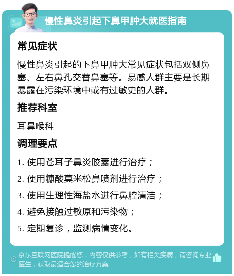 慢性鼻炎引起下鼻甲肿大就医指南 常见症状 慢性鼻炎引起的下鼻甲肿大常见症状包括双侧鼻塞、左右鼻孔交替鼻塞等。易感人群主要是长期暴露在污染环境中或有过敏史的人群。 推荐科室 耳鼻喉科 调理要点 1. 使用苍耳子鼻炎胶囊进行治疗； 2. 使用糠酸莫米松鼻喷剂进行治疗； 3. 使用生理性海盐水进行鼻腔清洁； 4. 避免接触过敏原和污染物； 5. 定期复诊，监测病情变化。