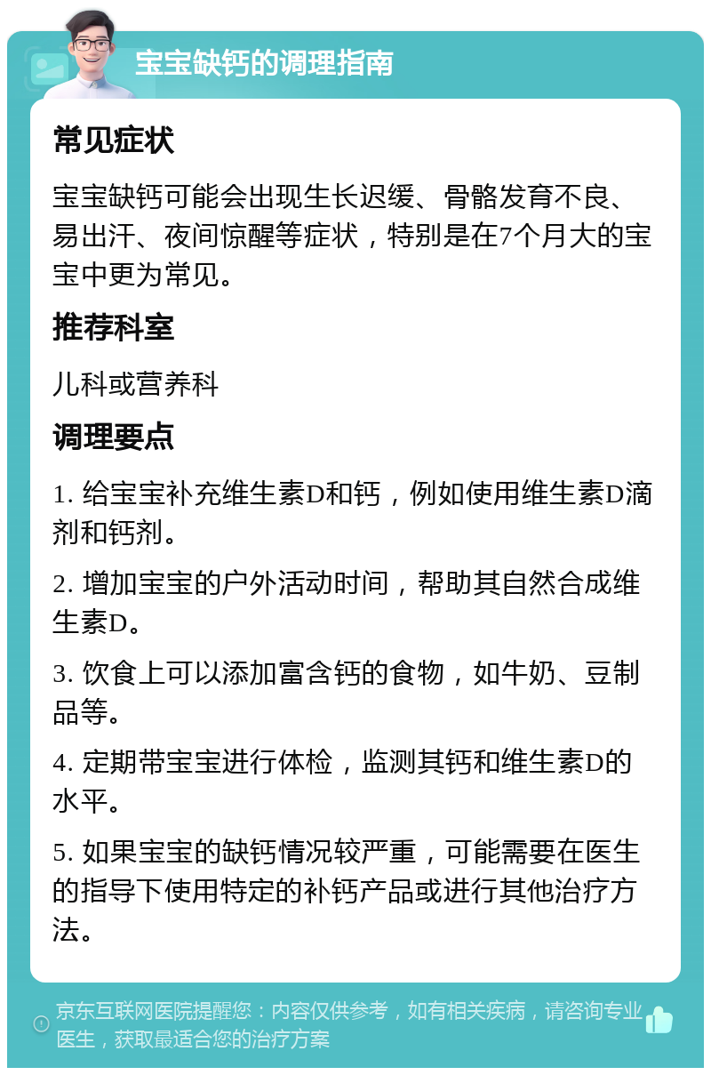 宝宝缺钙的调理指南 常见症状 宝宝缺钙可能会出现生长迟缓、骨骼发育不良、易出汗、夜间惊醒等症状，特别是在7个月大的宝宝中更为常见。 推荐科室 儿科或营养科 调理要点 1. 给宝宝补充维生素D和钙，例如使用维生素D滴剂和钙剂。 2. 增加宝宝的户外活动时间，帮助其自然合成维生素D。 3. 饮食上可以添加富含钙的食物，如牛奶、豆制品等。 4. 定期带宝宝进行体检，监测其钙和维生素D的水平。 5. 如果宝宝的缺钙情况较严重，可能需要在医生的指导下使用特定的补钙产品或进行其他治疗方法。