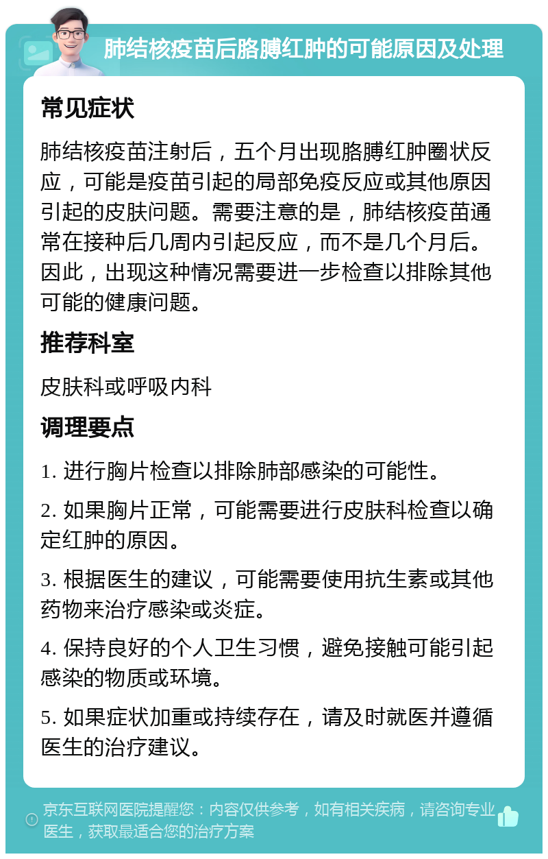 肺结核疫苗后胳膊红肿的可能原因及处理 常见症状 肺结核疫苗注射后，五个月出现胳膊红肿圈状反应，可能是疫苗引起的局部免疫反应或其他原因引起的皮肤问题。需要注意的是，肺结核疫苗通常在接种后几周内引起反应，而不是几个月后。因此，出现这种情况需要进一步检查以排除其他可能的健康问题。 推荐科室 皮肤科或呼吸内科 调理要点 1. 进行胸片检查以排除肺部感染的可能性。 2. 如果胸片正常，可能需要进行皮肤科检查以确定红肿的原因。 3. 根据医生的建议，可能需要使用抗生素或其他药物来治疗感染或炎症。 4. 保持良好的个人卫生习惯，避免接触可能引起感染的物质或环境。 5. 如果症状加重或持续存在，请及时就医并遵循医生的治疗建议。