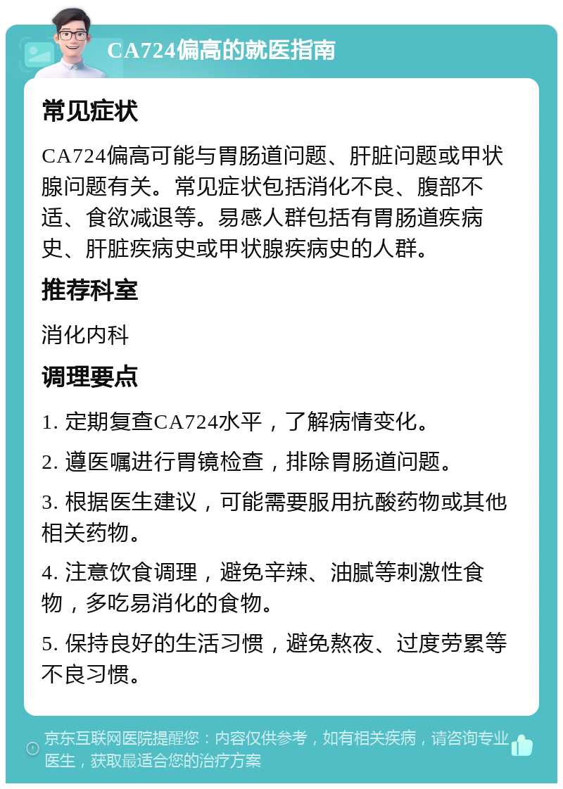 CA724偏高的就医指南 常见症状 CA724偏高可能与胃肠道问题、肝脏问题或甲状腺问题有关。常见症状包括消化不良、腹部不适、食欲减退等。易感人群包括有胃肠道疾病史、肝脏疾病史或甲状腺疾病史的人群。 推荐科室 消化内科 调理要点 1. 定期复查CA724水平，了解病情变化。 2. 遵医嘱进行胃镜检查，排除胃肠道问题。 3. 根据医生建议，可能需要服用抗酸药物或其他相关药物。 4. 注意饮食调理，避免辛辣、油腻等刺激性食物，多吃易消化的食物。 5. 保持良好的生活习惯，避免熬夜、过度劳累等不良习惯。