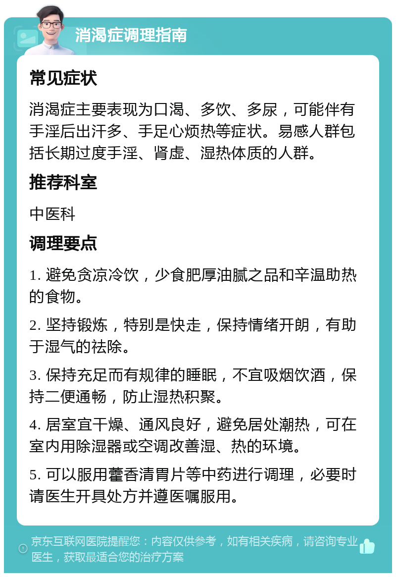 消渴症调理指南 常见症状 消渴症主要表现为口渴、多饮、多尿，可能伴有手淫后出汗多、手足心烦热等症状。易感人群包括长期过度手淫、肾虚、湿热体质的人群。 推荐科室 中医科 调理要点 1. 避免贪凉冷饮，少食肥厚油腻之品和辛温助热的食物。 2. 坚持锻炼，特别是快走，保持情绪开朗，有助于湿气的祛除。 3. 保持充足而有规律的睡眠，不宜吸烟饮酒，保持二便通畅，防止湿热积聚。 4. 居室宜干燥、通风良好，避免居处潮热，可在室内用除湿器或空调改善湿、热的环境。 5. 可以服用藿香清胃片等中药进行调理，必要时请医生开具处方并遵医嘱服用。