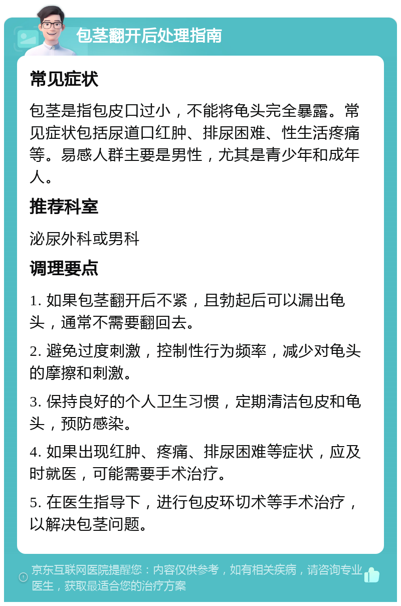 包茎翻开后处理指南 常见症状 包茎是指包皮口过小，不能将龟头完全暴露。常见症状包括尿道口红肿、排尿困难、性生活疼痛等。易感人群主要是男性，尤其是青少年和成年人。 推荐科室 泌尿外科或男科 调理要点 1. 如果包茎翻开后不紧，且勃起后可以漏出龟头，通常不需要翻回去。 2. 避免过度刺激，控制性行为频率，减少对龟头的摩擦和刺激。 3. 保持良好的个人卫生习惯，定期清洁包皮和龟头，预防感染。 4. 如果出现红肿、疼痛、排尿困难等症状，应及时就医，可能需要手术治疗。 5. 在医生指导下，进行包皮环切术等手术治疗，以解决包茎问题。