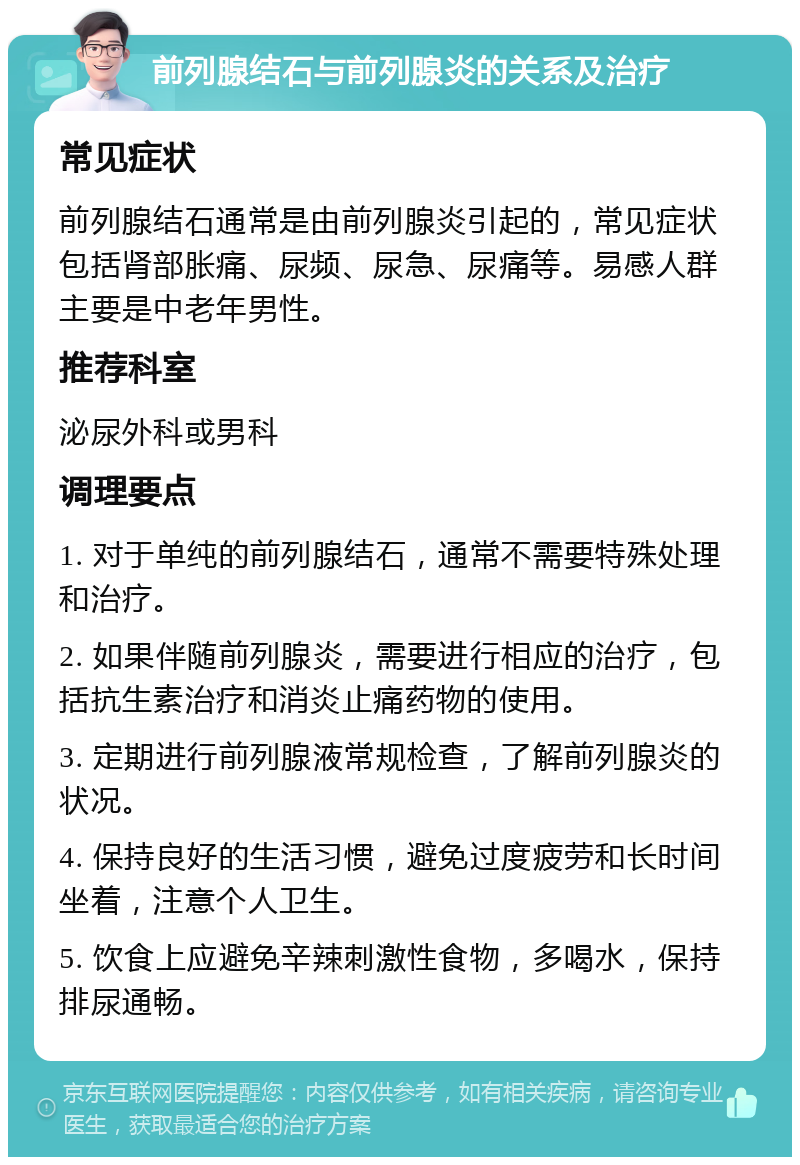 前列腺结石与前列腺炎的关系及治疗 常见症状 前列腺结石通常是由前列腺炎引起的，常见症状包括肾部胀痛、尿频、尿急、尿痛等。易感人群主要是中老年男性。 推荐科室 泌尿外科或男科 调理要点 1. 对于单纯的前列腺结石，通常不需要特殊处理和治疗。 2. 如果伴随前列腺炎，需要进行相应的治疗，包括抗生素治疗和消炎止痛药物的使用。 3. 定期进行前列腺液常规检查，了解前列腺炎的状况。 4. 保持良好的生活习惯，避免过度疲劳和长时间坐着，注意个人卫生。 5. 饮食上应避免辛辣刺激性食物，多喝水，保持排尿通畅。