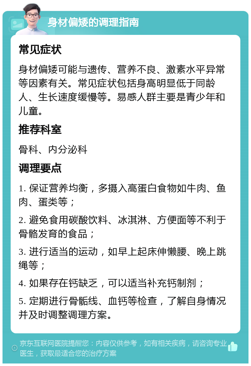 身材偏矮的调理指南 常见症状 身材偏矮可能与遗传、营养不良、激素水平异常等因素有关。常见症状包括身高明显低于同龄人、生长速度缓慢等。易感人群主要是青少年和儿童。 推荐科室 骨科、内分泌科 调理要点 1. 保证营养均衡，多摄入高蛋白食物如牛肉、鱼肉、蛋类等； 2. 避免食用碳酸饮料、冰淇淋、方便面等不利于骨骼发育的食品； 3. 进行适当的运动，如早上起床伸懒腰、晚上跳绳等； 4. 如果存在钙缺乏，可以适当补充钙制剂； 5. 定期进行骨骺线、血钙等检查，了解自身情况并及时调整调理方案。