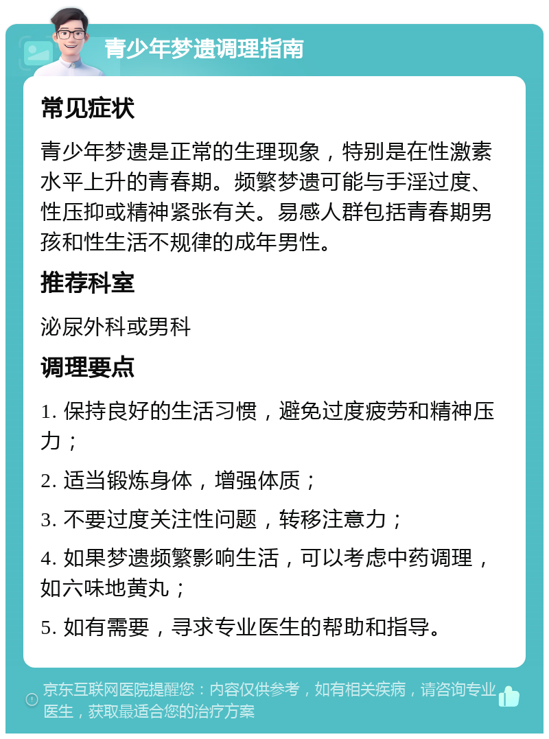 青少年梦遗调理指南 常见症状 青少年梦遗是正常的生理现象，特别是在性激素水平上升的青春期。频繁梦遗可能与手淫过度、性压抑或精神紧张有关。易感人群包括青春期男孩和性生活不规律的成年男性。 推荐科室 泌尿外科或男科 调理要点 1. 保持良好的生活习惯，避免过度疲劳和精神压力； 2. 适当锻炼身体，增强体质； 3. 不要过度关注性问题，转移注意力； 4. 如果梦遗频繁影响生活，可以考虑中药调理，如六味地黄丸； 5. 如有需要，寻求专业医生的帮助和指导。