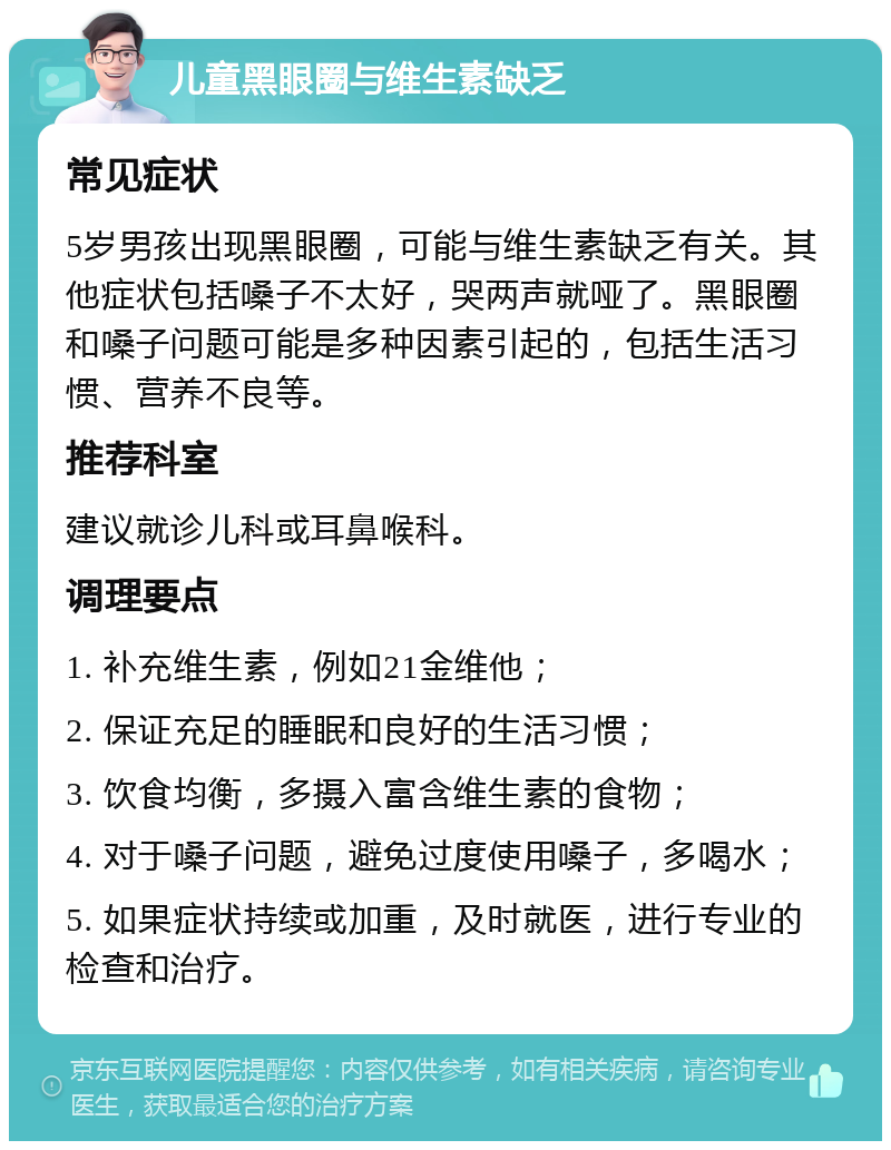 儿童黑眼圈与维生素缺乏 常见症状 5岁男孩出现黑眼圈，可能与维生素缺乏有关。其他症状包括嗓子不太好，哭两声就哑了。黑眼圈和嗓子问题可能是多种因素引起的，包括生活习惯、营养不良等。 推荐科室 建议就诊儿科或耳鼻喉科。 调理要点 1. 补充维生素，例如21金维他； 2. 保证充足的睡眠和良好的生活习惯； 3. 饮食均衡，多摄入富含维生素的食物； 4. 对于嗓子问题，避免过度使用嗓子，多喝水； 5. 如果症状持续或加重，及时就医，进行专业的检查和治疗。