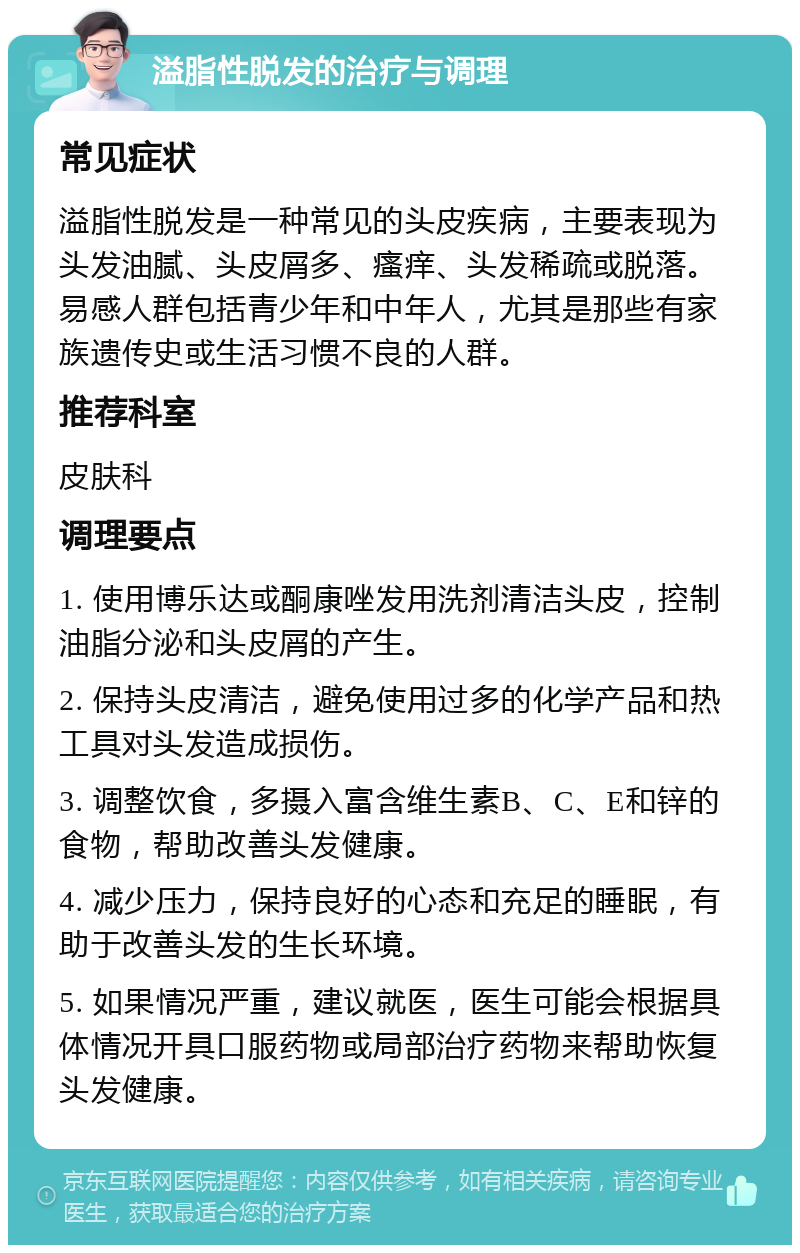 溢脂性脱发的治疗与调理 常见症状 溢脂性脱发是一种常见的头皮疾病，主要表现为头发油腻、头皮屑多、瘙痒、头发稀疏或脱落。易感人群包括青少年和中年人，尤其是那些有家族遗传史或生活习惯不良的人群。 推荐科室 皮肤科 调理要点 1. 使用博乐达或酮康唑发用洗剂清洁头皮，控制油脂分泌和头皮屑的产生。 2. 保持头皮清洁，避免使用过多的化学产品和热工具对头发造成损伤。 3. 调整饮食，多摄入富含维生素B、C、E和锌的食物，帮助改善头发健康。 4. 减少压力，保持良好的心态和充足的睡眠，有助于改善头发的生长环境。 5. 如果情况严重，建议就医，医生可能会根据具体情况开具口服药物或局部治疗药物来帮助恢复头发健康。