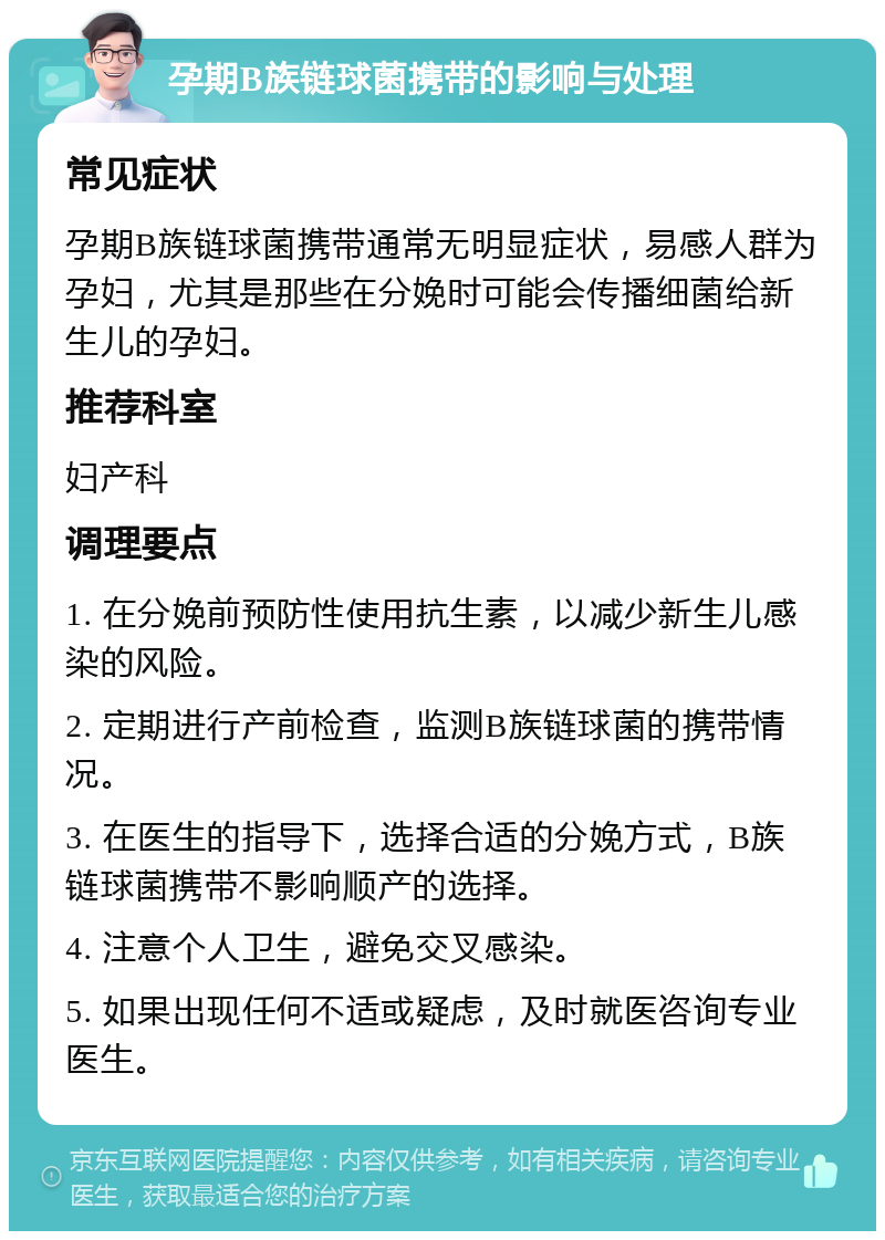 孕期B族链球菌携带的影响与处理 常见症状 孕期B族链球菌携带通常无明显症状，易感人群为孕妇，尤其是那些在分娩时可能会传播细菌给新生儿的孕妇。 推荐科室 妇产科 调理要点 1. 在分娩前预防性使用抗生素，以减少新生儿感染的风险。 2. 定期进行产前检查，监测B族链球菌的携带情况。 3. 在医生的指导下，选择合适的分娩方式，B族链球菌携带不影响顺产的选择。 4. 注意个人卫生，避免交叉感染。 5. 如果出现任何不适或疑虑，及时就医咨询专业医生。