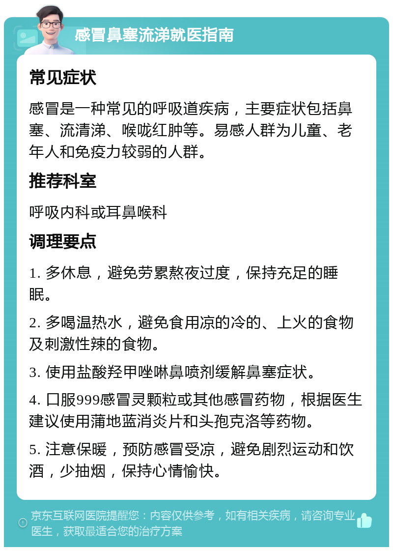 感冒鼻塞流涕就医指南 常见症状 感冒是一种常见的呼吸道疾病，主要症状包括鼻塞、流清涕、喉咙红肿等。易感人群为儿童、老年人和免疫力较弱的人群。 推荐科室 呼吸内科或耳鼻喉科 调理要点 1. 多休息，避免劳累熬夜过度，保持充足的睡眠。 2. 多喝温热水，避免食用凉的冷的、上火的食物及刺激性辣的食物。 3. 使用盐酸羟甲唑啉鼻喷剂缓解鼻塞症状。 4. 口服999感冒灵颗粒或其他感冒药物，根据医生建议使用蒲地蓝消炎片和头孢克洛等药物。 5. 注意保暖，预防感冒受凉，避免剧烈运动和饮酒，少抽烟，保持心情愉快。