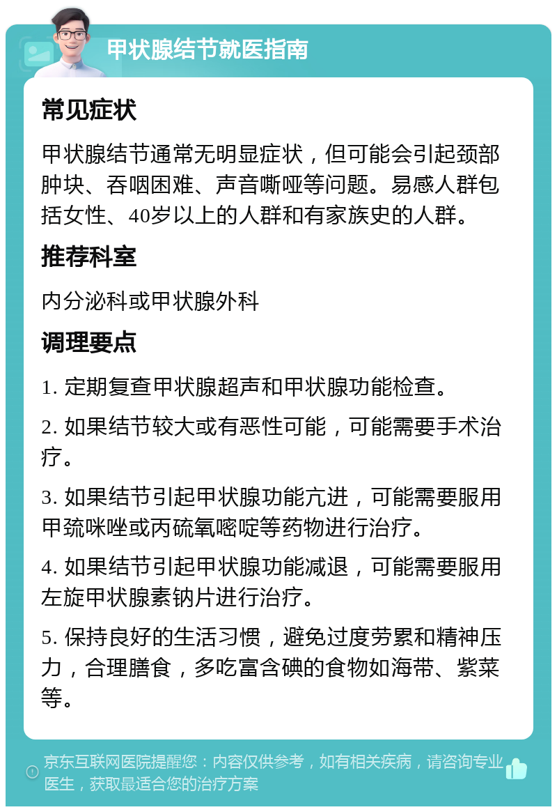 甲状腺结节就医指南 常见症状 甲状腺结节通常无明显症状，但可能会引起颈部肿块、吞咽困难、声音嘶哑等问题。易感人群包括女性、40岁以上的人群和有家族史的人群。 推荐科室 内分泌科或甲状腺外科 调理要点 1. 定期复查甲状腺超声和甲状腺功能检查。 2. 如果结节较大或有恶性可能，可能需要手术治疗。 3. 如果结节引起甲状腺功能亢进，可能需要服用甲巯咪唑或丙硫氧嘧啶等药物进行治疗。 4. 如果结节引起甲状腺功能减退，可能需要服用左旋甲状腺素钠片进行治疗。 5. 保持良好的生活习惯，避免过度劳累和精神压力，合理膳食，多吃富含碘的食物如海带、紫菜等。