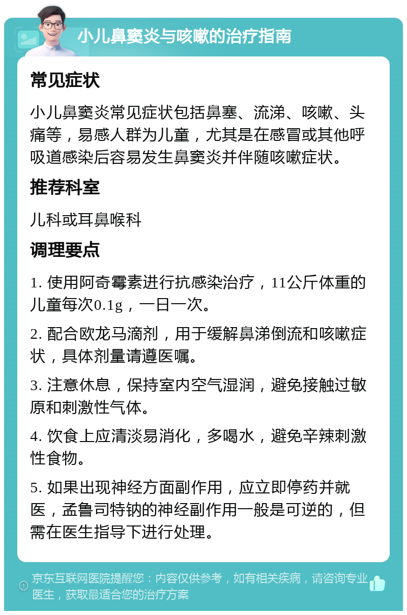 小儿鼻窦炎与咳嗽的治疗指南 常见症状 小儿鼻窦炎常见症状包括鼻塞、流涕、咳嗽、头痛等，易感人群为儿童，尤其是在感冒或其他呼吸道感染后容易发生鼻窦炎并伴随咳嗽症状。 推荐科室 儿科或耳鼻喉科 调理要点 1. 使用阿奇霉素进行抗感染治疗，11公斤体重的儿童每次0.1g，一日一次。 2. 配合欧龙马滴剂，用于缓解鼻涕倒流和咳嗽症状，具体剂量请遵医嘱。 3. 注意休息，保持室内空气湿润，避免接触过敏原和刺激性气体。 4. 饮食上应清淡易消化，多喝水，避免辛辣刺激性食物。 5. 如果出现神经方面副作用，应立即停药并就医，孟鲁司特钠的神经副作用一般是可逆的，但需在医生指导下进行处理。