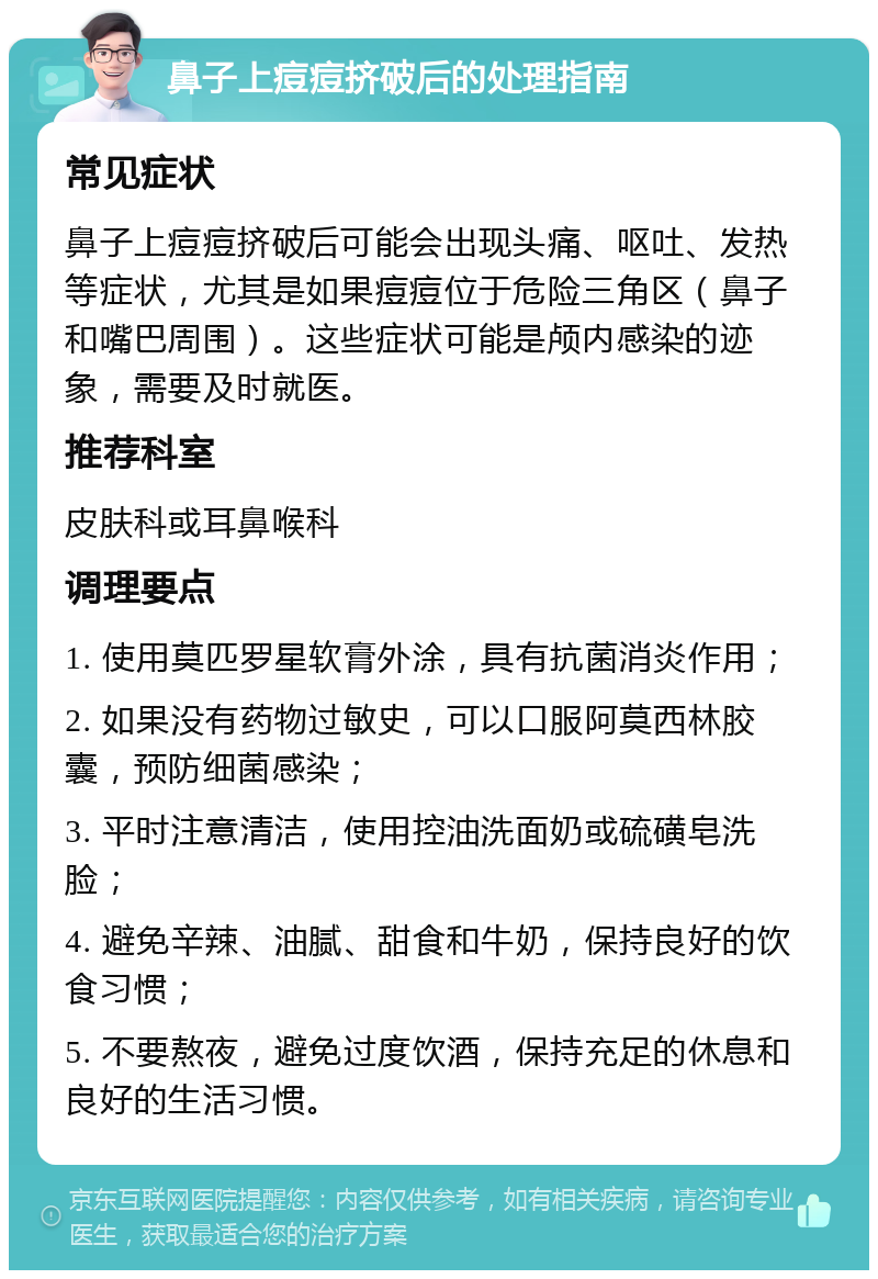 鼻子上痘痘挤破后的处理指南 常见症状 鼻子上痘痘挤破后可能会出现头痛、呕吐、发热等症状，尤其是如果痘痘位于危险三角区（鼻子和嘴巴周围）。这些症状可能是颅内感染的迹象，需要及时就医。 推荐科室 皮肤科或耳鼻喉科 调理要点 1. 使用莫匹罗星软膏外涂，具有抗菌消炎作用； 2. 如果没有药物过敏史，可以口服阿莫西林胶囊，预防细菌感染； 3. 平时注意清洁，使用控油洗面奶或硫磺皂洗脸； 4. 避免辛辣、油腻、甜食和牛奶，保持良好的饮食习惯； 5. 不要熬夜，避免过度饮酒，保持充足的休息和良好的生活习惯。