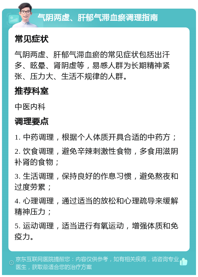 气阴两虚、肝郁气滞血瘀调理指南 常见症状 气阴两虚、肝郁气滞血瘀的常见症状包括出汗多、眩晕、肾阴虚等，易感人群为长期精神紧张、压力大、生活不规律的人群。 推荐科室 中医内科 调理要点 1. 中药调理，根据个人体质开具合适的中药方； 2. 饮食调理，避免辛辣刺激性食物，多食用滋阴补肾的食物； 3. 生活调理，保持良好的作息习惯，避免熬夜和过度劳累； 4. 心理调理，通过适当的放松和心理疏导来缓解精神压力； 5. 运动调理，适当进行有氧运动，增强体质和免疫力。