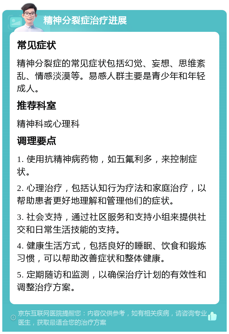 精神分裂症治疗进展 常见症状 精神分裂症的常见症状包括幻觉、妄想、思维紊乱、情感淡漠等。易感人群主要是青少年和年轻成人。 推荐科室 精神科或心理科 调理要点 1. 使用抗精神病药物，如五氟利多，来控制症状。 2. 心理治疗，包括认知行为疗法和家庭治疗，以帮助患者更好地理解和管理他们的症状。 3. 社会支持，通过社区服务和支持小组来提供社交和日常生活技能的支持。 4. 健康生活方式，包括良好的睡眠、饮食和锻炼习惯，可以帮助改善症状和整体健康。 5. 定期随访和监测，以确保治疗计划的有效性和调整治疗方案。