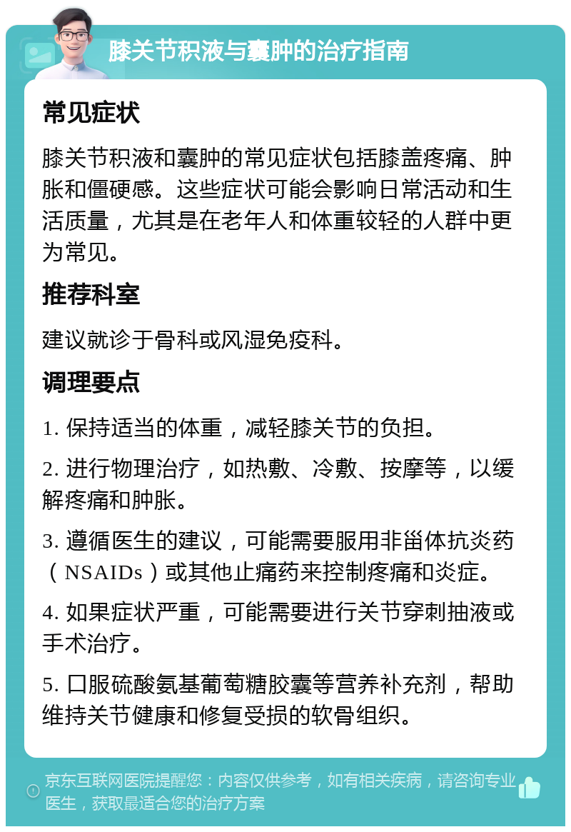 膝关节积液与囊肿的治疗指南 常见症状 膝关节积液和囊肿的常见症状包括膝盖疼痛、肿胀和僵硬感。这些症状可能会影响日常活动和生活质量，尤其是在老年人和体重较轻的人群中更为常见。 推荐科室 建议就诊于骨科或风湿免疫科。 调理要点 1. 保持适当的体重，减轻膝关节的负担。 2. 进行物理治疗，如热敷、冷敷、按摩等，以缓解疼痛和肿胀。 3. 遵循医生的建议，可能需要服用非甾体抗炎药（NSAIDs）或其他止痛药来控制疼痛和炎症。 4. 如果症状严重，可能需要进行关节穿刺抽液或手术治疗。 5. 口服硫酸氨基葡萄糖胶囊等营养补充剂，帮助维持关节健康和修复受损的软骨组织。