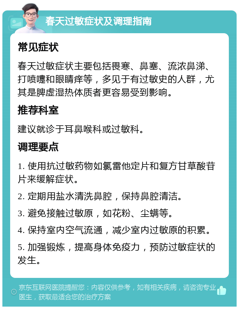 春天过敏症状及调理指南 常见症状 春天过敏症状主要包括畏寒、鼻塞、流浓鼻涕、打喷嚏和眼睛痒等，多见于有过敏史的人群，尤其是脾虚湿热体质者更容易受到影响。 推荐科室 建议就诊于耳鼻喉科或过敏科。 调理要点 1. 使用抗过敏药物如氯雷他定片和复方甘草酸苷片来缓解症状。 2. 定期用盐水清洗鼻腔，保持鼻腔清洁。 3. 避免接触过敏原，如花粉、尘螨等。 4. 保持室内空气流通，减少室内过敏原的积累。 5. 加强锻炼，提高身体免疫力，预防过敏症状的发生。