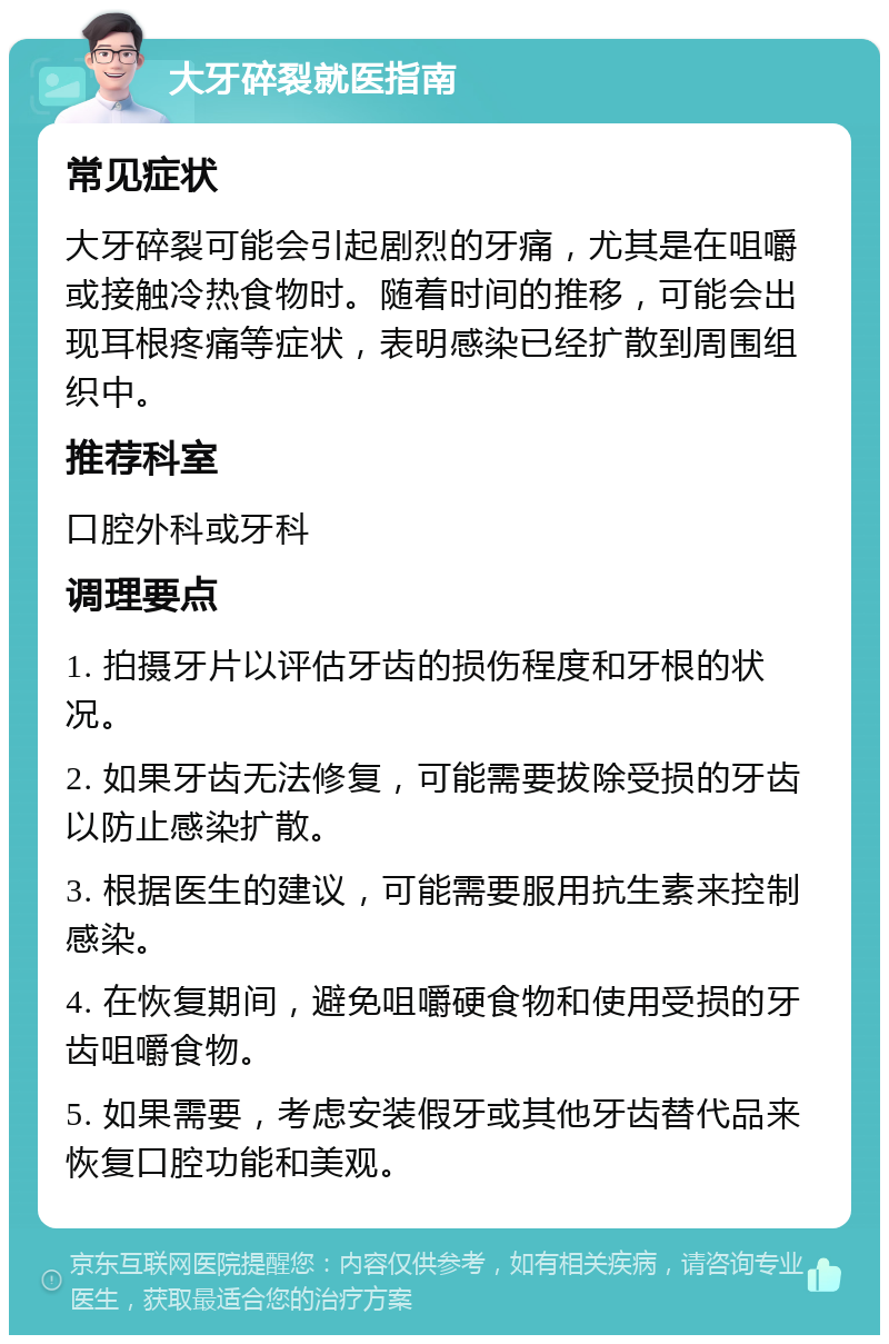 大牙碎裂就医指南 常见症状 大牙碎裂可能会引起剧烈的牙痛，尤其是在咀嚼或接触冷热食物时。随着时间的推移，可能会出现耳根疼痛等症状，表明感染已经扩散到周围组织中。 推荐科室 口腔外科或牙科 调理要点 1. 拍摄牙片以评估牙齿的损伤程度和牙根的状况。 2. 如果牙齿无法修复，可能需要拔除受损的牙齿以防止感染扩散。 3. 根据医生的建议，可能需要服用抗生素来控制感染。 4. 在恢复期间，避免咀嚼硬食物和使用受损的牙齿咀嚼食物。 5. 如果需要，考虑安装假牙或其他牙齿替代品来恢复口腔功能和美观。