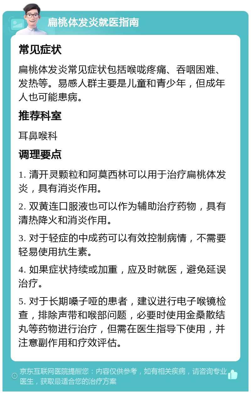 扁桃体发炎就医指南 常见症状 扁桃体发炎常见症状包括喉咙疼痛、吞咽困难、发热等。易感人群主要是儿童和青少年，但成年人也可能患病。 推荐科室 耳鼻喉科 调理要点 1. 清开灵颗粒和阿莫西林可以用于治疗扁桃体发炎，具有消炎作用。 2. 双黄连口服液也可以作为辅助治疗药物，具有清热降火和消炎作用。 3. 对于轻症的中成药可以有效控制病情，不需要轻易使用抗生素。 4. 如果症状持续或加重，应及时就医，避免延误治疗。 5. 对于长期嗓子哑的患者，建议进行电子喉镜检查，排除声带和喉部问题，必要时使用金桑散结丸等药物进行治疗，但需在医生指导下使用，并注意副作用和疗效评估。