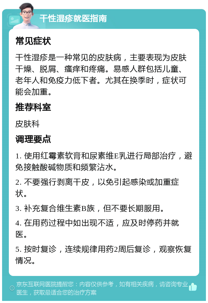 干性湿疹就医指南 常见症状 干性湿疹是一种常见的皮肤病，主要表现为皮肤干燥、脱屑、瘙痒和疼痛。易感人群包括儿童、老年人和免疫力低下者。尤其在换季时，症状可能会加重。 推荐科室 皮肤科 调理要点 1. 使用红霉素软膏和尿素维E乳进行局部治疗，避免接触酸碱物质和频繁沾水。 2. 不要强行剥离干皮，以免引起感染或加重症状。 3. 补充复合维生素B族，但不要长期服用。 4. 在用药过程中如出现不适，应及时停药并就医。 5. 按时复诊，连续规律用药2周后复诊，观察恢复情况。