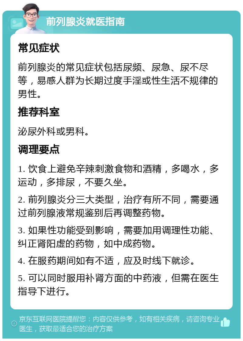 前列腺炎就医指南 常见症状 前列腺炎的常见症状包括尿频、尿急、尿不尽等，易感人群为长期过度手淫或性生活不规律的男性。 推荐科室 泌尿外科或男科。 调理要点 1. 饮食上避免辛辣刺激食物和酒精，多喝水，多运动，多排尿，不要久坐。 2. 前列腺炎分三大类型，治疗有所不同，需要通过前列腺液常规鉴别后再调整药物。 3. 如果性功能受到影响，需要加用调理性功能、纠正肾阳虚的药物，如中成药物。 4. 在服药期间如有不适，应及时线下就诊。 5. 可以同时服用补肾方面的中药液，但需在医生指导下进行。