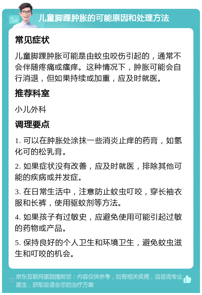 儿童脚踝肿胀的可能原因和处理方法 常见症状 儿童脚踝肿胀可能是由蚊虫咬伤引起的，通常不会伴随疼痛或瘙痒。这种情况下，肿胀可能会自行消退，但如果持续或加重，应及时就医。 推荐科室 小儿外科 调理要点 1. 可以在肿胀处涂抹一些消炎止痒的药膏，如氢化可的松乳膏。 2. 如果症状没有改善，应及时就医，排除其他可能的疾病或并发症。 3. 在日常生活中，注意防止蚊虫叮咬，穿长袖衣服和长裤，使用驱蚊剂等方法。 4. 如果孩子有过敏史，应避免使用可能引起过敏的药物或产品。 5. 保持良好的个人卫生和环境卫生，避免蚊虫滋生和叮咬的机会。