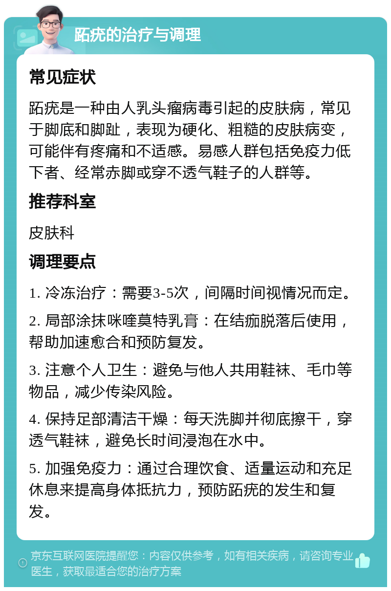 跖疣的治疗与调理 常见症状 跖疣是一种由人乳头瘤病毒引起的皮肤病，常见于脚底和脚趾，表现为硬化、粗糙的皮肤病变，可能伴有疼痛和不适感。易感人群包括免疫力低下者、经常赤脚或穿不透气鞋子的人群等。 推荐科室 皮肤科 调理要点 1. 冷冻治疗：需要3-5次，间隔时间视情况而定。 2. 局部涂抹咪喹莫特乳膏：在结痂脱落后使用，帮助加速愈合和预防复发。 3. 注意个人卫生：避免与他人共用鞋袜、毛巾等物品，减少传染风险。 4. 保持足部清洁干燥：每天洗脚并彻底擦干，穿透气鞋袜，避免长时间浸泡在水中。 5. 加强免疫力：通过合理饮食、适量运动和充足休息来提高身体抵抗力，预防跖疣的发生和复发。