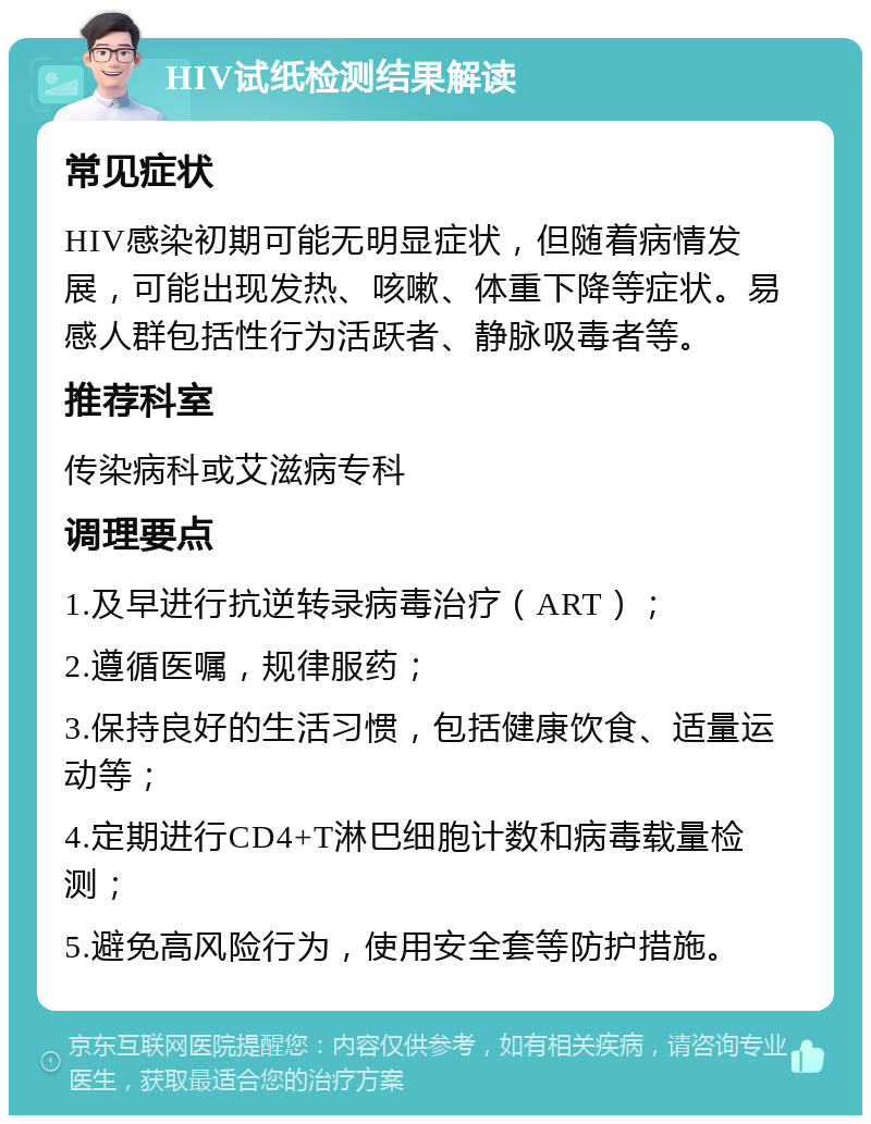 HIV试纸检测结果解读 常见症状 HIV感染初期可能无明显症状，但随着病情发展，可能出现发热、咳嗽、体重下降等症状。易感人群包括性行为活跃者、静脉吸毒者等。 推荐科室 传染病科或艾滋病专科 调理要点 1.及早进行抗逆转录病毒治疗（ART）； 2.遵循医嘱，规律服药； 3.保持良好的生活习惯，包括健康饮食、适量运动等； 4.定期进行CD4+T淋巴细胞计数和病毒载量检测； 5.避免高风险行为，使用安全套等防护措施。