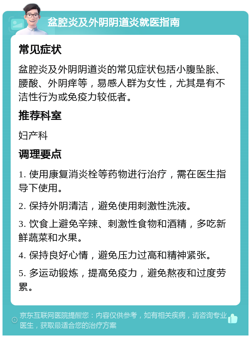 盆腔炎及外阴阴道炎就医指南 常见症状 盆腔炎及外阴阴道炎的常见症状包括小腹坠胀、腰酸、外阴痒等，易感人群为女性，尤其是有不洁性行为或免疫力较低者。 推荐科室 妇产科 调理要点 1. 使用康复消炎栓等药物进行治疗，需在医生指导下使用。 2. 保持外阴清洁，避免使用刺激性洗液。 3. 饮食上避免辛辣、刺激性食物和酒精，多吃新鲜蔬菜和水果。 4. 保持良好心情，避免压力过高和精神紧张。 5. 多运动锻炼，提高免疫力，避免熬夜和过度劳累。