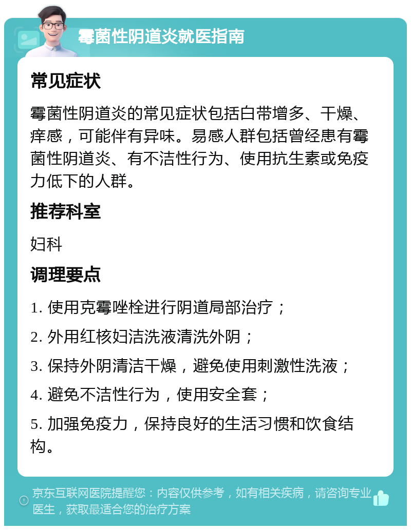 霉菌性阴道炎就医指南 常见症状 霉菌性阴道炎的常见症状包括白带增多、干燥、痒感，可能伴有异味。易感人群包括曾经患有霉菌性阴道炎、有不洁性行为、使用抗生素或免疫力低下的人群。 推荐科室 妇科 调理要点 1. 使用克霉唑栓进行阴道局部治疗； 2. 外用红核妇洁洗液清洗外阴； 3. 保持外阴清洁干燥，避免使用刺激性洗液； 4. 避免不洁性行为，使用安全套； 5. 加强免疫力，保持良好的生活习惯和饮食结构。