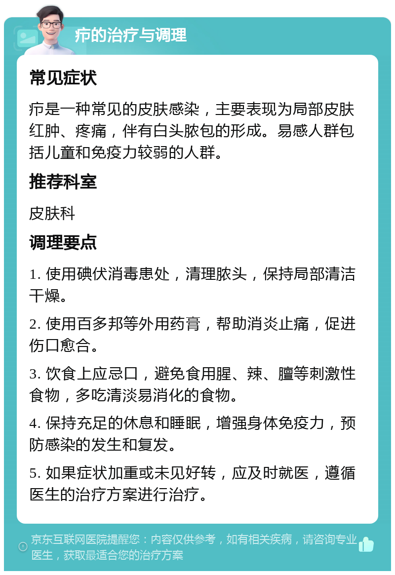 疖的治疗与调理 常见症状 疖是一种常见的皮肤感染，主要表现为局部皮肤红肿、疼痛，伴有白头脓包的形成。易感人群包括儿童和免疫力较弱的人群。 推荐科室 皮肤科 调理要点 1. 使用碘伏消毒患处，清理脓头，保持局部清洁干燥。 2. 使用百多邦等外用药膏，帮助消炎止痛，促进伤口愈合。 3. 饮食上应忌口，避免食用腥、辣、膻等刺激性食物，多吃清淡易消化的食物。 4. 保持充足的休息和睡眠，增强身体免疫力，预防感染的发生和复发。 5. 如果症状加重或未见好转，应及时就医，遵循医生的治疗方案进行治疗。