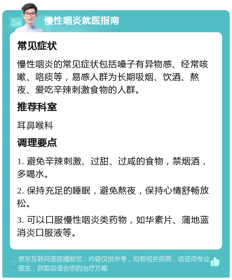 慢性咽炎就医指南 常见症状 慢性咽炎的常见症状包括嗓子有异物感、经常咳嗽、咯痰等，易感人群为长期吸烟、饮酒、熬夜、爱吃辛辣刺激食物的人群。 推荐科室 耳鼻喉科 调理要点 1. 避免辛辣刺激、过甜、过咸的食物，禁烟酒，多喝水。 2. 保持充足的睡眠，避免熬夜，保持心情舒畅放松。 3. 可以口服慢性咽炎类药物，如华素片、蒲地蓝消炎口服液等。