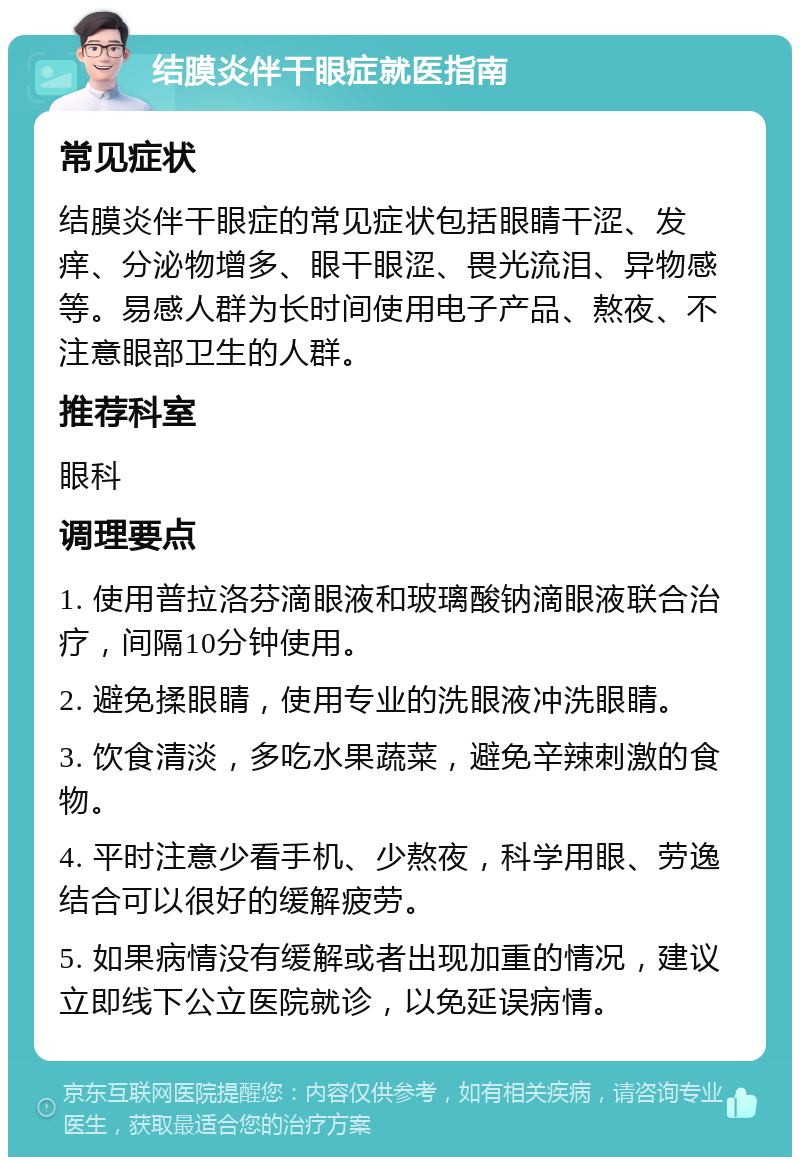 结膜炎伴干眼症就医指南 常见症状 结膜炎伴干眼症的常见症状包括眼睛干涩、发痒、分泌物增多、眼干眼涩、畏光流泪、异物感等。易感人群为长时间使用电子产品、熬夜、不注意眼部卫生的人群。 推荐科室 眼科 调理要点 1. 使用普拉洛芬滴眼液和玻璃酸钠滴眼液联合治疗，间隔10分钟使用。 2. 避免揉眼睛，使用专业的洗眼液冲洗眼睛。 3. 饮食清淡，多吃水果蔬菜，避免辛辣刺激的食物。 4. 平时注意少看手机、少熬夜，科学用眼、劳逸结合可以很好的缓解疲劳。 5. 如果病情没有缓解或者出现加重的情况，建议立即线下公立医院就诊，以免延误病情。