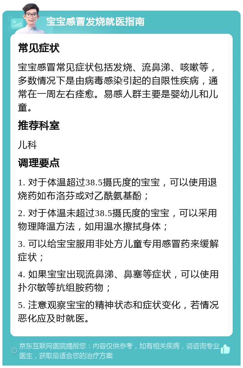 宝宝感冒发烧就医指南 常见症状 宝宝感冒常见症状包括发烧、流鼻涕、咳嗽等，多数情况下是由病毒感染引起的自限性疾病，通常在一周左右痊愈。易感人群主要是婴幼儿和儿童。 推荐科室 儿科 调理要点 1. 对于体温超过38.5摄氏度的宝宝，可以使用退烧药如布洛芬或对乙酰氨基酚； 2. 对于体温未超过38.5摄氏度的宝宝，可以采用物理降温方法，如用温水擦拭身体； 3. 可以给宝宝服用非处方儿童专用感冒药来缓解症状； 4. 如果宝宝出现流鼻涕、鼻塞等症状，可以使用扑尔敏等抗组胺药物； 5. 注意观察宝宝的精神状态和症状变化，若情况恶化应及时就医。