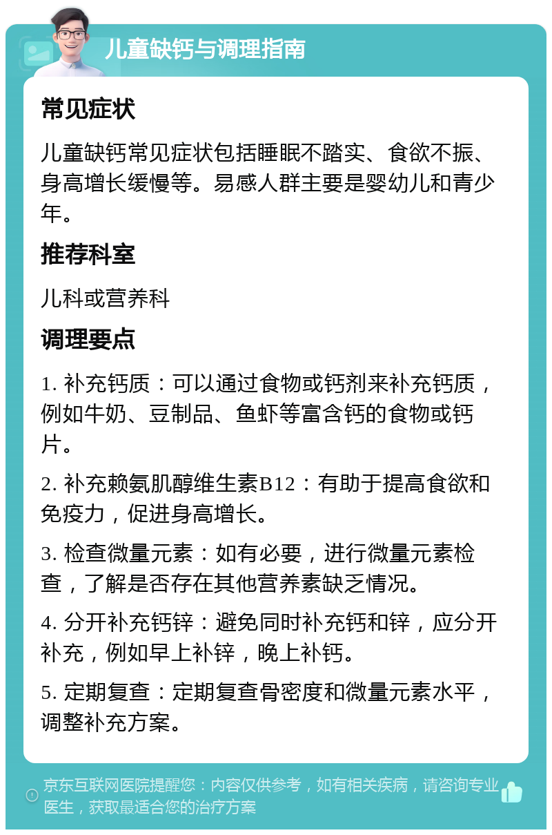 儿童缺钙与调理指南 常见症状 儿童缺钙常见症状包括睡眠不踏实、食欲不振、身高增长缓慢等。易感人群主要是婴幼儿和青少年。 推荐科室 儿科或营养科 调理要点 1. 补充钙质：可以通过食物或钙剂来补充钙质，例如牛奶、豆制品、鱼虾等富含钙的食物或钙片。 2. 补充赖氨肌醇维生素B12：有助于提高食欲和免疫力，促进身高增长。 3. 检查微量元素：如有必要，进行微量元素检查，了解是否存在其他营养素缺乏情况。 4. 分开补充钙锌：避免同时补充钙和锌，应分开补充，例如早上补锌，晚上补钙。 5. 定期复查：定期复查骨密度和微量元素水平，调整补充方案。